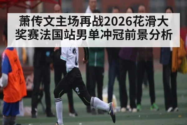 萧传文主场再战2026花滑大奖赛法国站男单冲冠前景分析 | kaiyun
