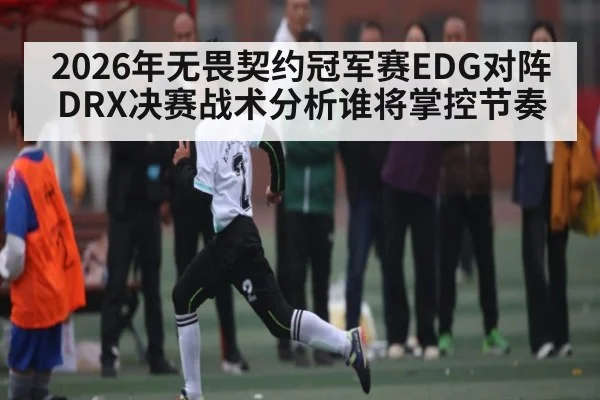 2026年无畏契约冠军赛EDG对阵DRX决赛战术分析谁将掌控节奏